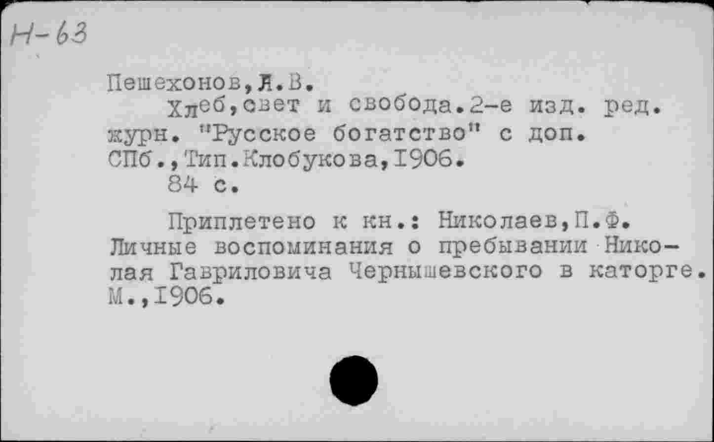 ﻿н~ ьз
Пешехонов,Л.В.
Хлеб,авет и свобода.2-е изд. ред. журн. "Русское богатство" с доп. СПб.,Тип.Клобукова,1906.
84 с.
Приплетено к кн.: Николаев,П.Ф. Личные воспоминания о пребывании Николая Гавриловича Чернышевского в каторге. М.,1906.